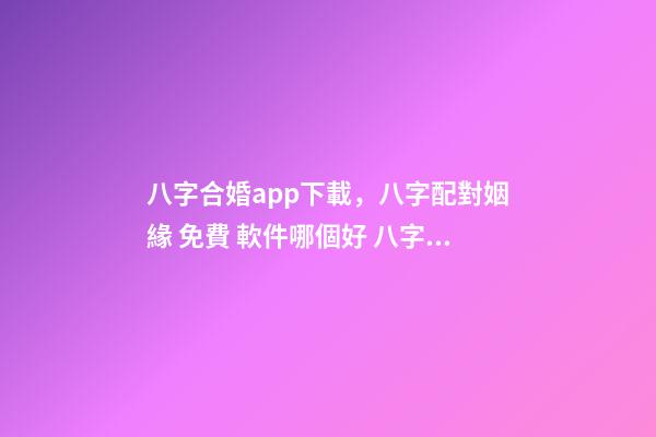 八字合婚app下載，八字配對姻緣 免費 軟件哪個好 八字合婚app，八字合婚,通過軟件等手段測算的免進！-第1張-觀點-玄機派